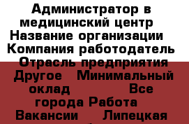 Администратор в медицинский центр › Название организации ­ Компания-работодатель › Отрасль предприятия ­ Другое › Минимальный оклад ­ 19 000 - Все города Работа » Вакансии   . Липецкая обл.